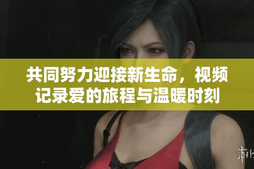 共同努力迎接新生命，视频记录爱的旅程与温暖时刻
