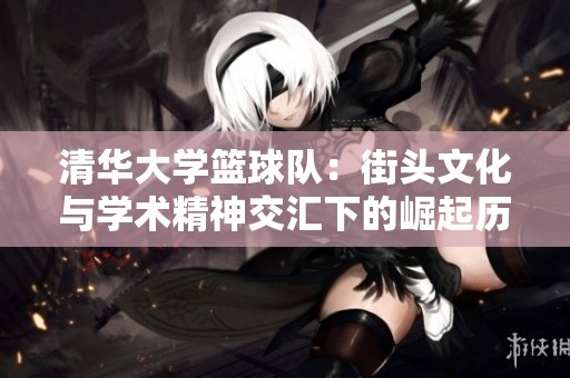 清华大学篮球队：街头文化与学术精神交汇下的崛起历程与启示