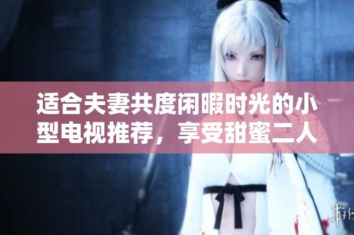 适合夫妻共度闲暇时光的小型电视推荐，享受甜蜜二人时光