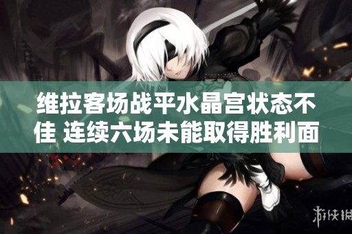 维拉客场战平水晶宫状态不佳 连续六场未能取得胜利面临挑战