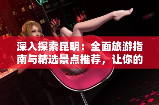 深入探索昆明：全面旅游指南与精选景点推荐，让你的旅行更加精彩无限