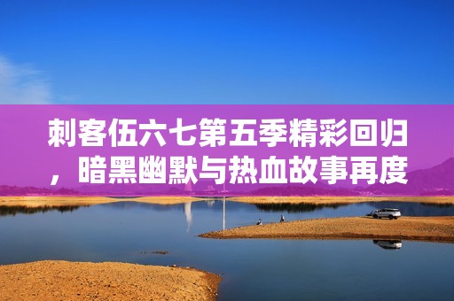 刺客伍六七第五季精彩回归，暗黑幽默与热血故事再度交织