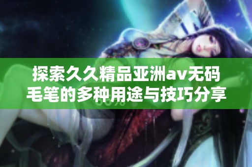 探索久久精品亚洲av无码毛笔的多种用途与技巧分享