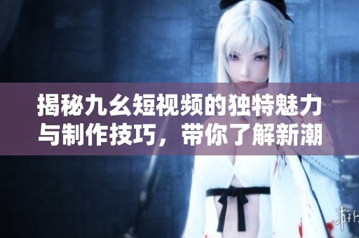 揭秘九幺短视频的独特魅力与制作技巧，带你了解新潮流