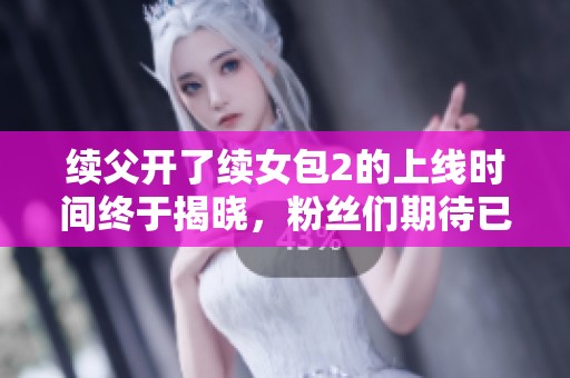 续父开了续女包2的上线时间终于揭晓，粉丝们期待已久！