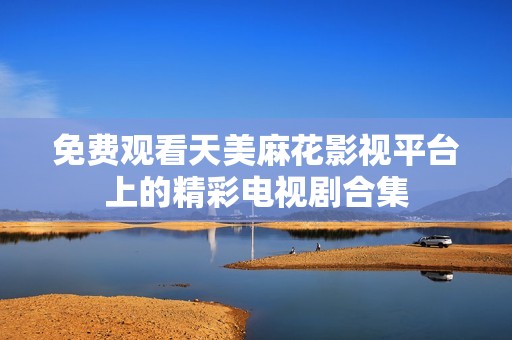 免费观看天美麻花影视平台上的精彩电视剧合集