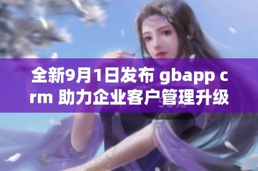 全新9月1日发布 gbapp crm 助力企业客户管理升级