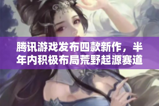 腾讯游戏发布四款新作，半年内积极布局荒野起源赛道引发行业关注