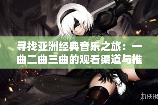 寻找亚洲经典音乐之旅：一曲二曲三曲的观看渠道与推荐