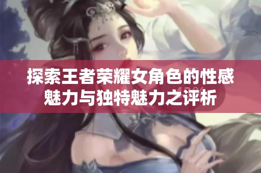 探索王者荣耀女角色的性感魅力与独特魅力之评析