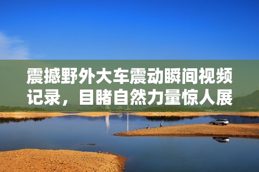 震撼野外大车震动瞬间视频记录，目睹自然力量惊人展现
