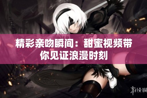 精彩亲吻瞬间：甜蜜视频带你见证浪漫时刻