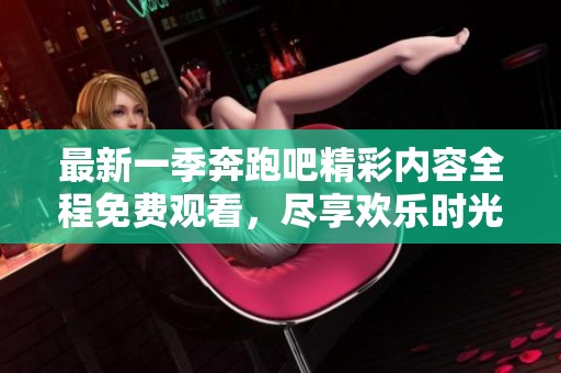 最新一季奔跑吧精彩内容全程免费观看，尽享欢乐时光