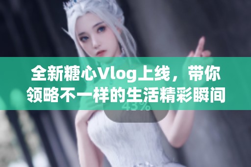 全新糖心Vlog上线，带你领略不一样的生活精彩瞬间
