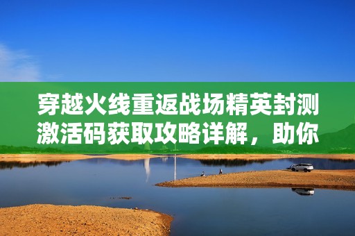 穿越火线重返战场精英封测激活码获取攻略详解，助你轻松参与测试体验
