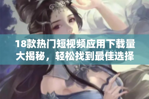 18款热门短视频应用下载量大揭秘，轻松找到最佳选择