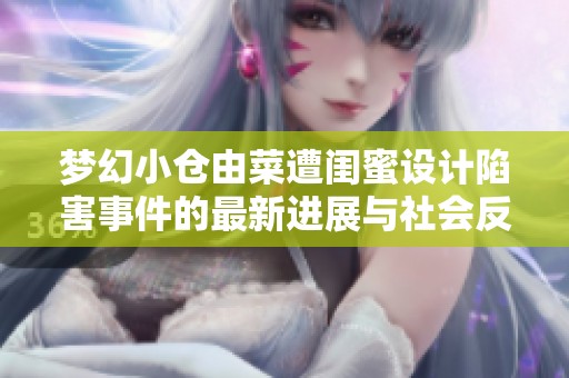 梦幻小仓由菜遭闺蜜设计陷害事件的最新进展与社会反响分析