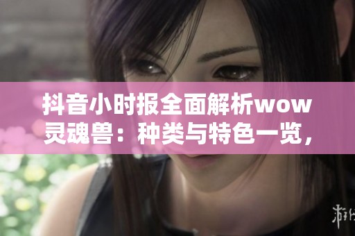 抖音小时报全面解析wow灵魂兽：种类与特色一览，让你玩转游戏新体验