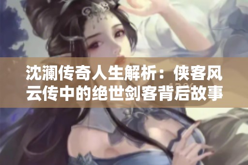 沈澜传奇人生解析：侠客风云传中的绝世剑客背后故事与魅力揭秘