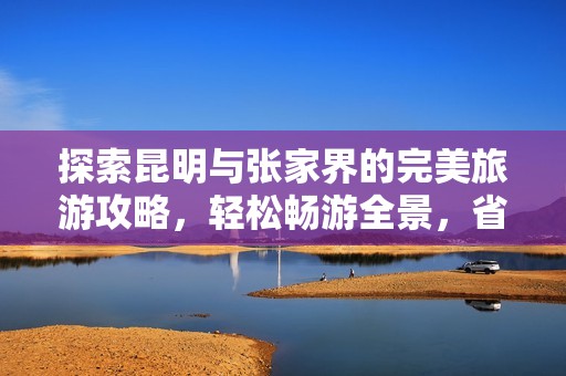 探索昆明与张家界的完美旅游攻略，轻松畅游全景，省心又愉快的旅行体验秘籍