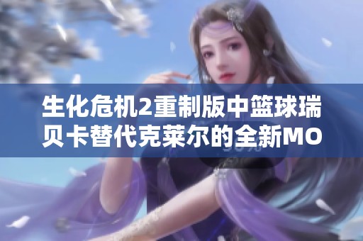 生化危机2重制版中篮球瑞贝卡替代克莱尔的全新MOD赏析与体验分享