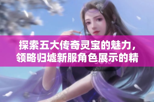 探索五大传奇灵宝的魅力，领略归墟新服角色展示的精彩时刻