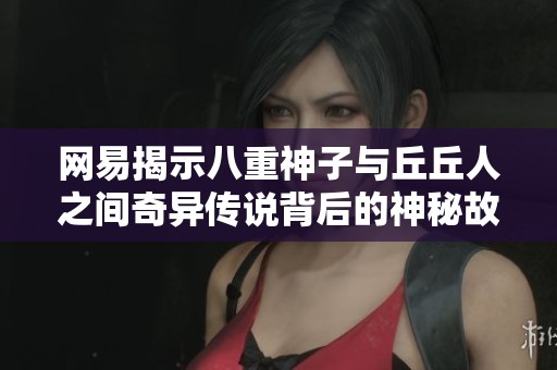 网易揭示八重神子与丘丘人之间奇异传说背后的神秘故事与传奇之谜