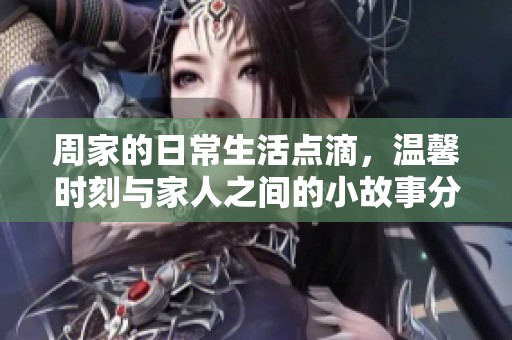 周家的日常生活点滴，温馨时刻与家人之间的小故事分享