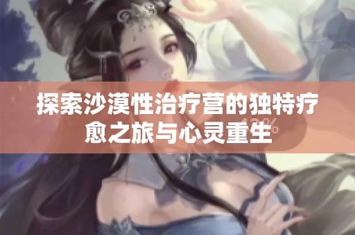 探索沙漠性治疗营的独特疗愈之旅与心灵重生