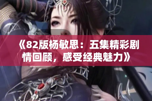 《82版杨敏思：五集精彩剧情回顾，感受经典魅力》