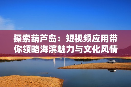 探索葫芦岛：短视频应用带你领略海滨魅力与文化风情