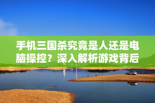 手机三国杀究竟是人还是电脑操控？深入解析游戏背后的秘密与真相
