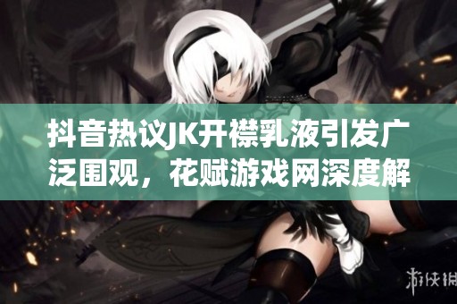 抖音热议JK开襟乳液引发广泛围观，花赋游戏网深度解析现象背后的原因