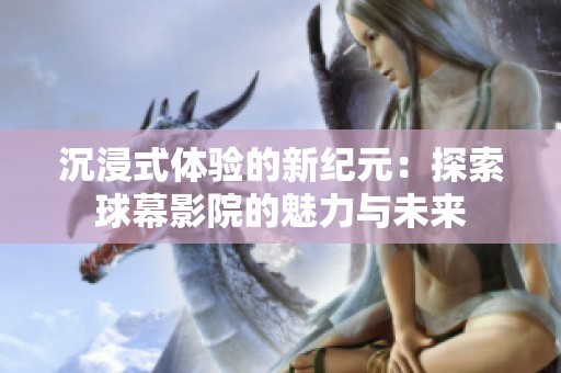 沉浸式体验的新纪元：探索球幕影院的魅力与未来