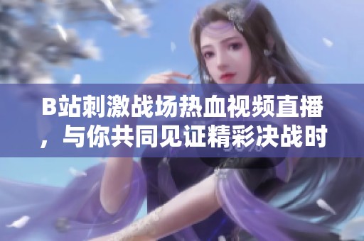B站刺激战场热血视频直播，与你共同见证精彩决战时刻