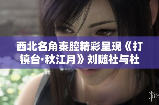 西北名角秦腔精彩呈现《打镇台·秋江月》刘随社与杜苍元的艺术魅力与传承