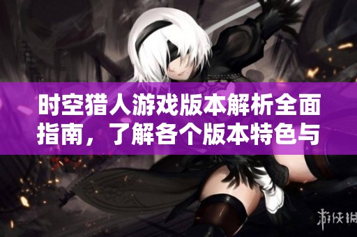时空猎人游戏版本解析全面指南，了解各个版本特色与玩法介绍
