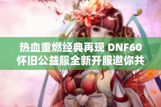 热血重燃经典再现 DNF60怀旧公益服全新开服邀你共赴冒险之旅