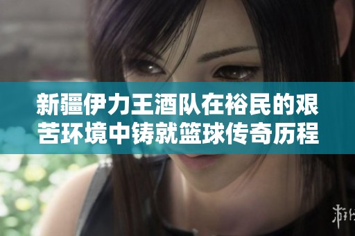 新疆伊力王酒队在裕民的艰苦环境中铸就篮球传奇历程与奋斗精神