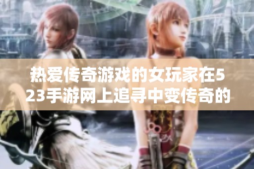 热爱传奇游戏的女玩家在523手游网上追寻中变传奇的无限乐趣与精彩冒险