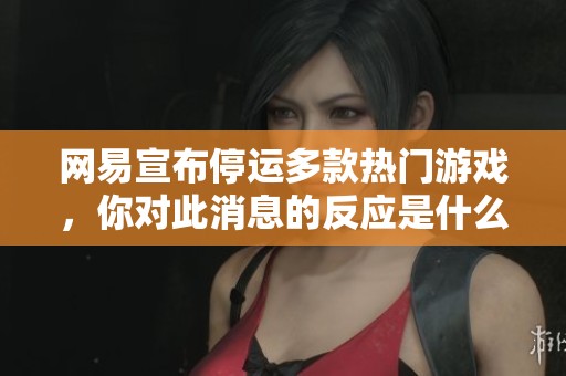 网易宣布停运多款热门游戏，你对此消息的反应是什么呢？准备好迎接变化了吗？