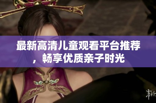 最新高清儿童观看平台推荐，畅享优质亲子时光