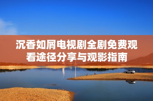 沉香如屑电视剧全剧免费观看途径分享与观影指南