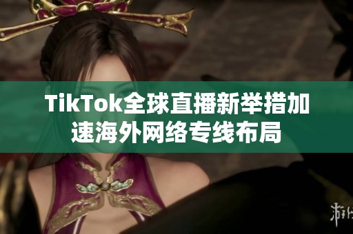 TikTok全球直播新举措加速海外网络专线布局