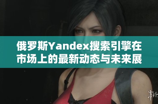 俄罗斯Yandex搜索引擎在市场上的最新动态与未来展望