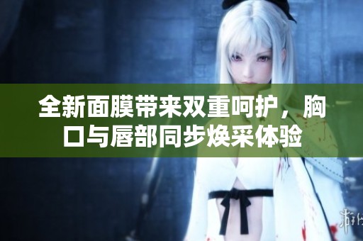 全新面膜带来双重呵护，胸口与唇部同步焕采体验