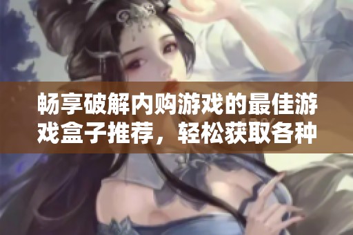 畅享破解内购游戏的最佳游戏盒子推荐，轻松获取各种游戏资源一应俱全