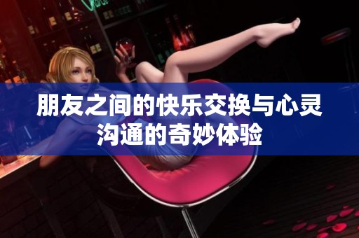 朋友之间的快乐交换与心灵沟通的奇妙体验