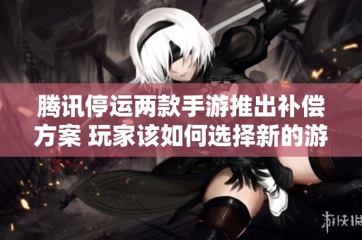 腾讯停运两款手游推出补偿方案 玩家该如何选择新的游戏路径