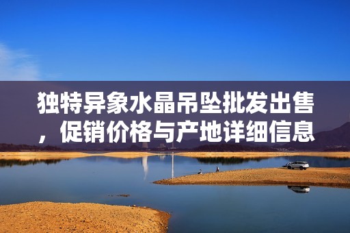 独特异象水晶吊坠批发出售，促销价格与产地详细信息一站获取